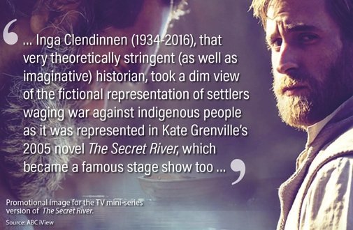 … Inga Clendinnen (1934-2016), that very theoretically stringent (as well as imaginative) historian, took a dim view of the fictional representation of settlers waging war against indigenous people as it was represented in Kate Grenville’s 2005 novel The Secret River, which became a famous stage show too …