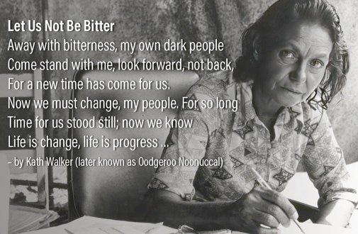 Let Us Not Be BitterAway with bitterness, my own dark people Come stand with me, look forward, not back, For a new time has come for us. Now we must change, my people. For so long Time for us stood still; now we know Life is change, life is progress … – by Kath Walker (later known as Oodgeroo Noonuccal)